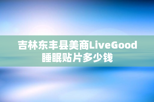 吉林东丰县美商LiveGood睡眠贴片多少钱