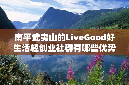 南平武夷山的LiveGood好生活轻创业社群有哪些优势