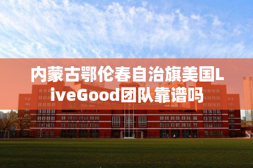 内蒙古鄂伦春自治旗美国LiveGood团队靠谱吗