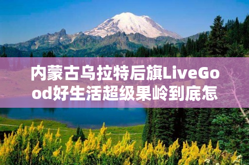内蒙古乌拉特后旗LiveGood好生活超级果岭到底怎么样