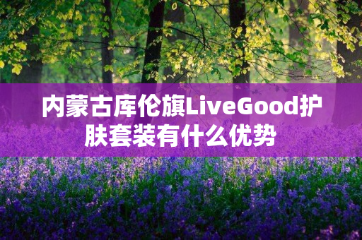内蒙古库伦旗LiveGood护肤套装有什么优势