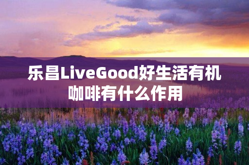 乐昌LiveGood好生活有机咖啡有什么作用