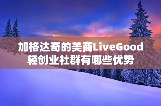 加格达奇的美商LiveGood轻创业社群有哪些优势