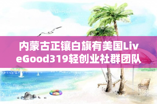 内蒙古正镶白旗有美国LiveGood319轻创业社群团队长吗