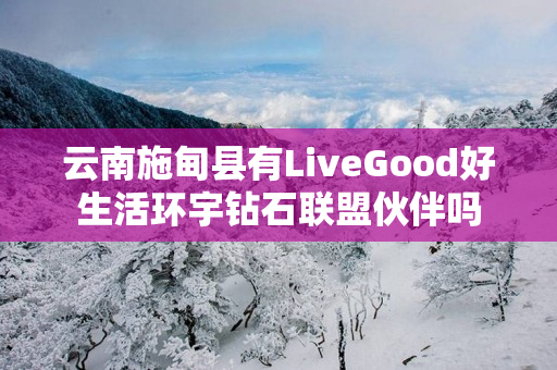 云南施甸县有LiveGood好生活环宇钻石联盟伙伴吗