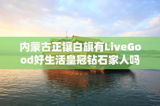 内蒙古正镶白旗有LiveGood好生活皇冠钻石家人吗