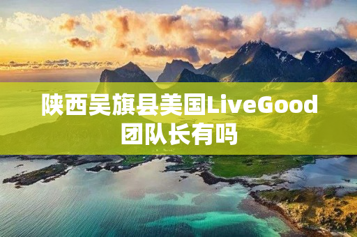 陕西吴旗县美国LiveGood团队长有吗