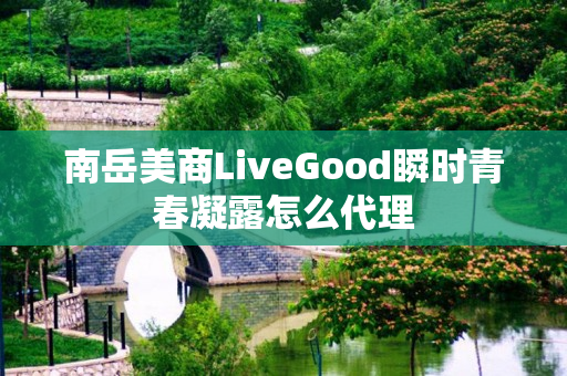 南岳美商LiveGood瞬时青春凝露怎么代理