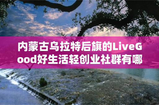 内蒙古乌拉特后旗的LiveGood好生活轻创业社群有哪些优势