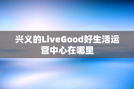 兴义的LiveGood好生活运营中心在哪里