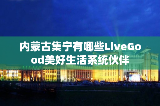 内蒙古集宁有哪些LiveGood美好生活系统伙伴