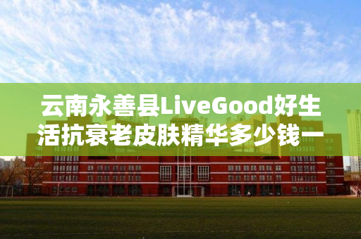 云南永善县LiveGood好生活抗衰老皮肤精华多少钱一瓶