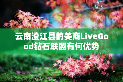 云南澄江县的美商LiveGood钻石联盟有何优势