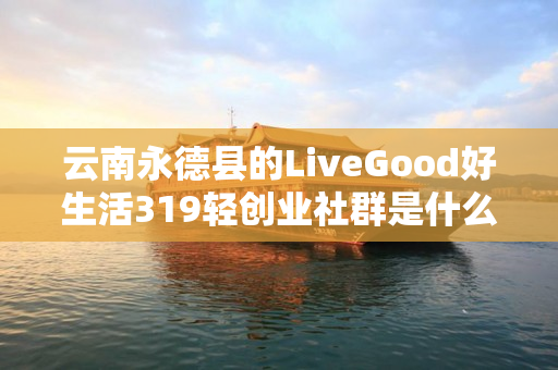 云南永德县的LiveGood好生活319轻创业社群是什么