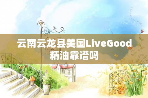 云南云龙县美国LiveGood精油靠谱吗