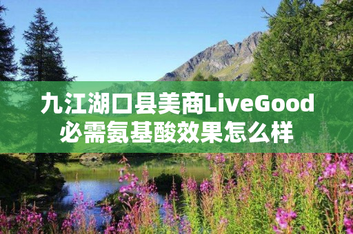 九江湖口县美商LiveGood必需氨基酸效果怎么样