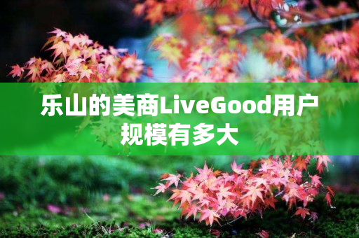 乐山的美商LiveGood用户规模有多大