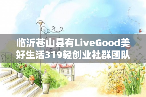 临沂苍山县有LiveGood美好生活319轻创业社群团队长吗