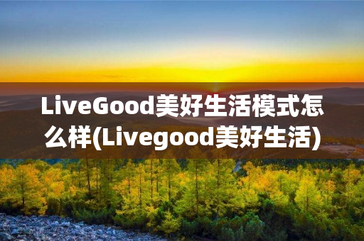 LiveGood美好生活模式怎么样(Livegood美好生活)