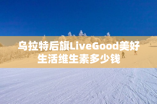 乌拉特后旗LiveGood美好生活维生素多少钱