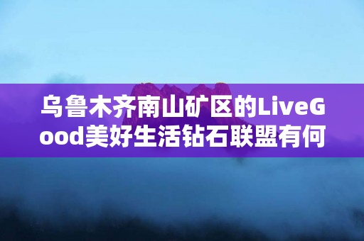 乌鲁木齐南山矿区的LiveGood美好生活钻石联盟有何优势