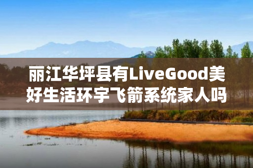 丽江华坪县有LiveGood美好生活环宇飞箭系统家人吗