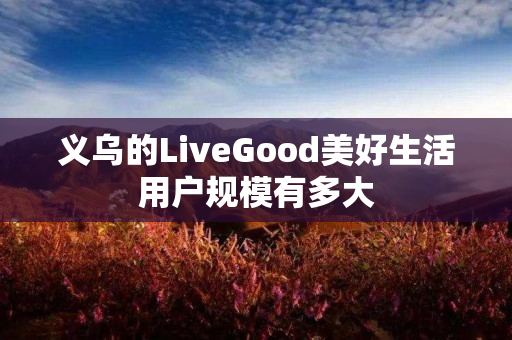 义乌的LiveGood美好生活用户规模有多大