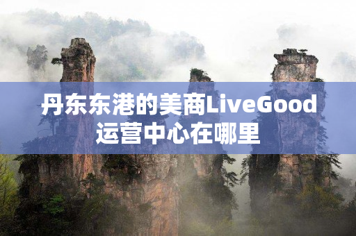 丹东东港的美商LiveGood运营中心在哪里