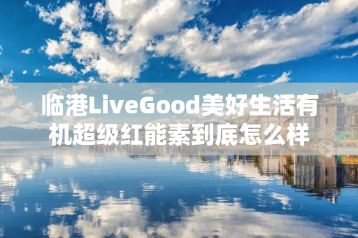 临港LiveGood美好生活有机超级红能素到底怎么样