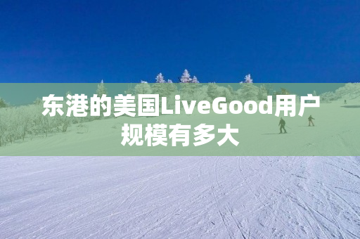 东港的美国LiveGood用户规模有多大