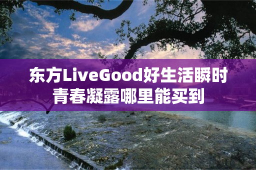 东方LiveGood好生活瞬时青春凝露哪里能买到