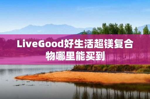 LiveGood好生活超镁复合物哪里能买到