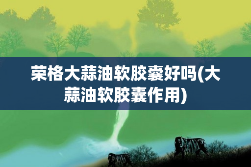 荣格大蒜油软胶囊好吗(大蒜油软胶囊作用)