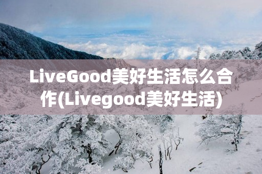 LiveGood美好生活怎么合作(Livegood美好生活)