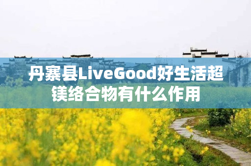 丹寨县LiveGood好生活超镁络合物有什么作用