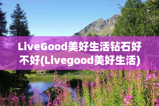 LiveGood美好生活钻石好不好(Livegood美好生活)