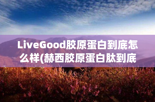 LiveGood胶原蛋白到底怎么样(赫西胶原蛋白肽到底怎么样)