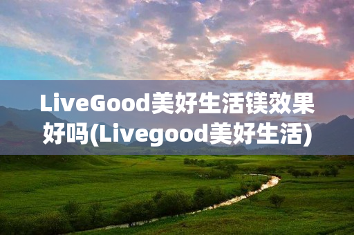 LiveGood美好生活镁效果好吗(Livegood美好生活)