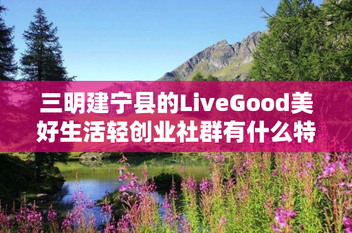 三明建宁县的LiveGood美好生活轻创业社群有什么特色