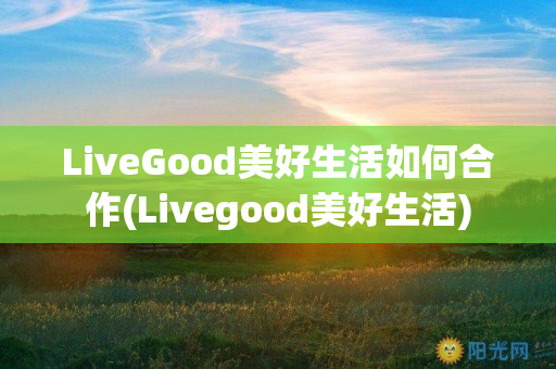 LiveGood美好生活如何合作(Livegood美好生活)