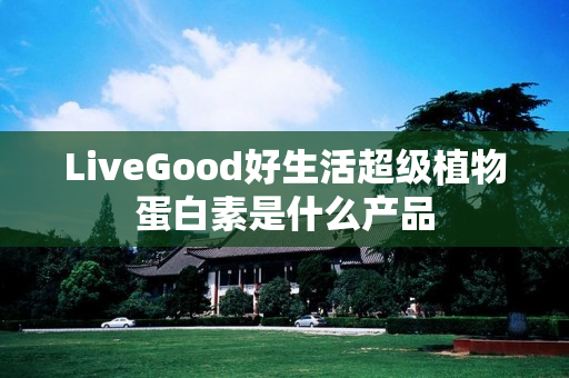 LiveGood好生活超级植物蛋白素是什么产品