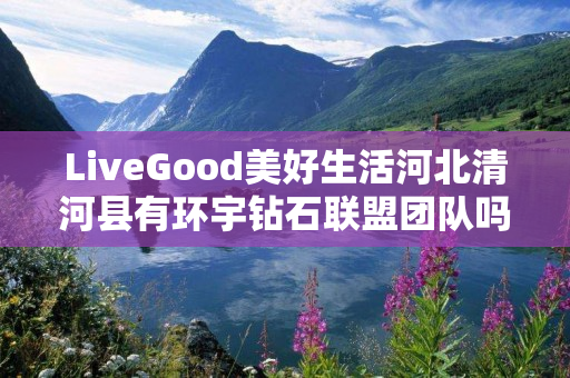 LiveGood美好生活河北清河县有环宇钻石联盟团队吗