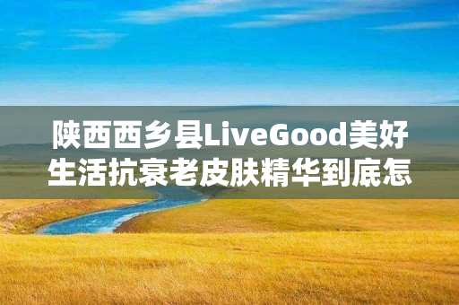 陕西西乡县LiveGood美好生活抗衰老皮肤精华到底怎么样
