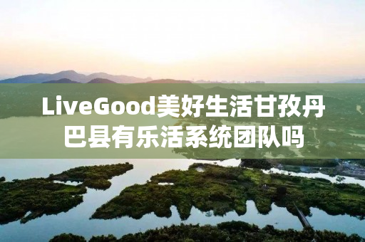 LiveGood美好生活甘孜丹巴县有乐活系统团队吗