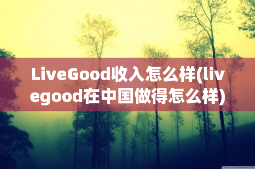 LiveGood收入怎么样(livegood在中国做得怎么样)