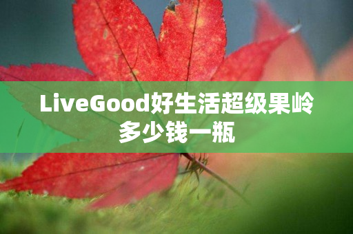 LiveGood好生活超级果岭多少钱一瓶