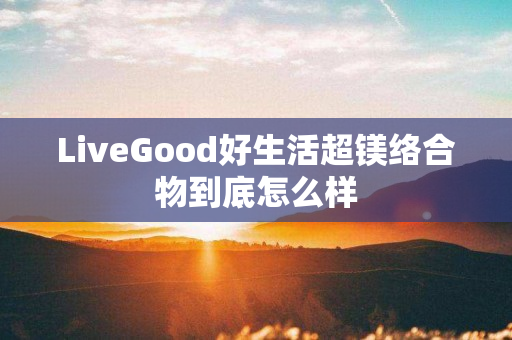 LiveGood好生活超镁络合物到底怎么样