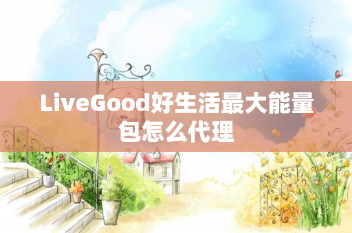 LiveGood好生活最大能量包怎么代理