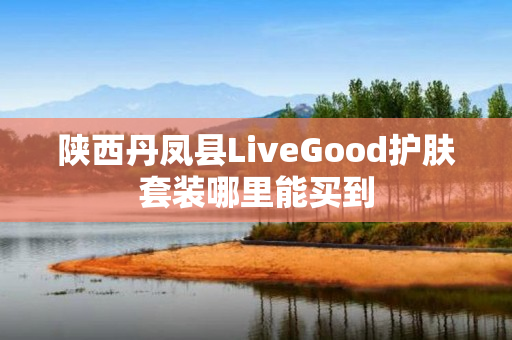 陕西丹凤县LiveGood护肤套装哪里能买到