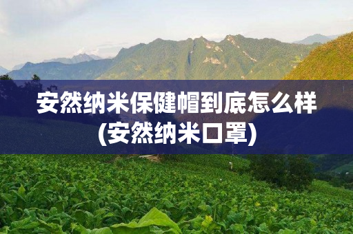 安然纳米保健帽到底怎么样(安然纳米口罩)